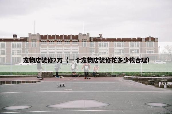 宠物店装修2万（一个宠物店装修花多少钱合理）