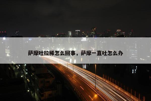 萨摩吐拉稀怎么回事，萨摩一直吐怎么办
