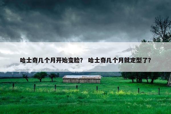 哈士奇几个月开始变脸？ 哈士奇几个月就定型了？