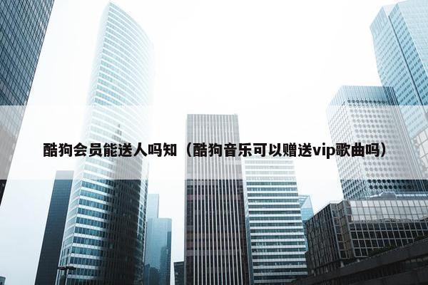 酷狗会员能送人吗知（酷狗音乐可以赠送vip歌曲吗）