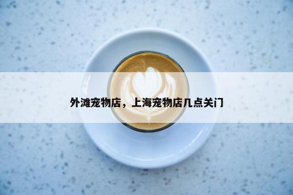 外滩宠物店，上海宠物店几点关门