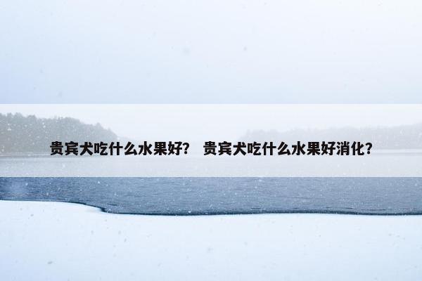 贵宾犬吃什么水果好？ 贵宾犬吃什么水果好消化？