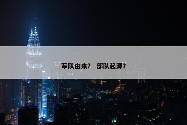 军队由来？ 部队起源？