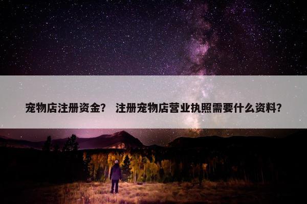 宠物店注册资金？ 注册宠物店营业执照需要什么资料？