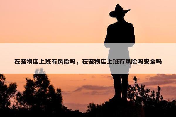 在宠物店上班有风险吗，在宠物店上班有风险吗安全吗