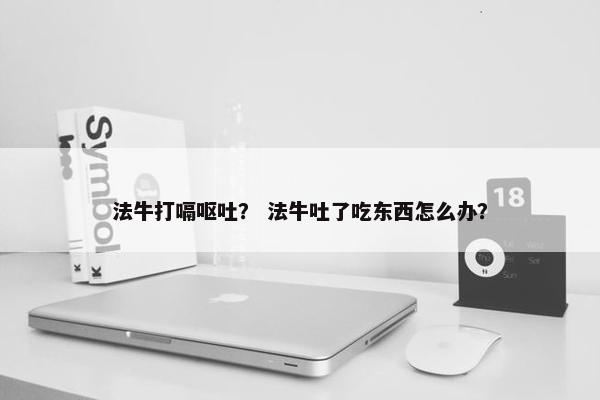 法牛打嗝呕吐？ 法牛吐了吃东西怎么办？