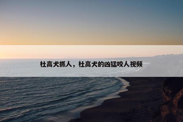 杜高犬抓人，杜高犬的凶猛咬人视频