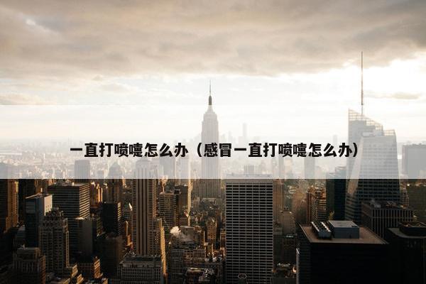一直打喷嚏怎么办（感冒一直打喷嚏怎么办）