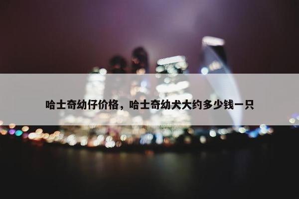 哈士奇幼仔价格，哈士奇幼犬大约多少钱一只