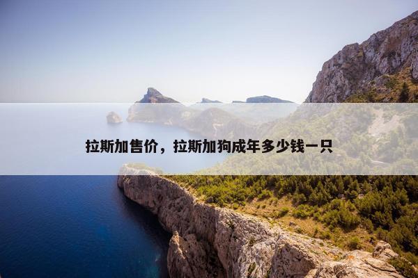 拉斯加售价，拉斯加狗成年多少钱一只