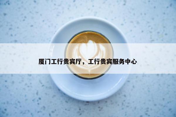 厦门工行贵宾厅，工行贵宾服务中心