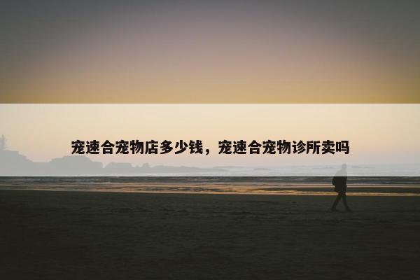 宠速合宠物店多少钱，宠速合宠物诊所卖吗