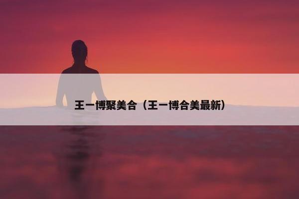 王一博聚美合（王一博合美最新）