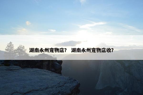 湖南永州宠物店？ 湖南永州宠物店收？
