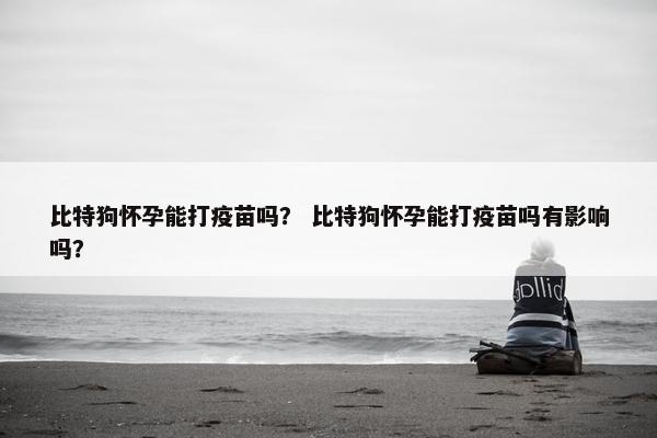 比特狗怀孕能打疫苗吗？ 比特狗怀孕能打疫苗吗有影响吗？