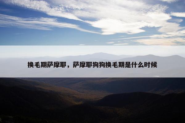 换毛期萨摩耶，萨摩耶狗狗换毛期是什么时候