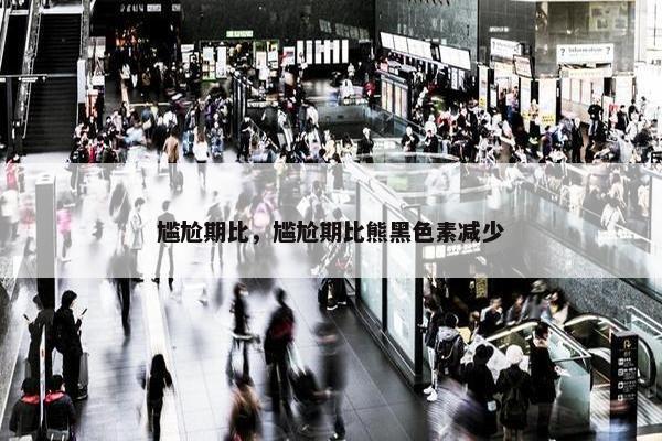 尴尬期比，尴尬期比熊黑色素减少