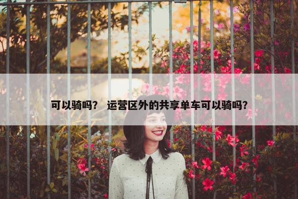 可以骑吗？ 运营区外的共享单车可以骑吗？