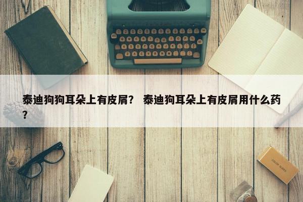 泰迪狗狗耳朵上有皮屑？ 泰迪狗耳朵上有皮屑用什么药？