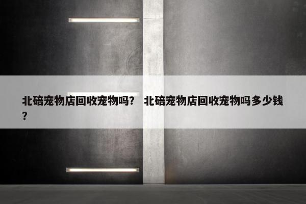 北碚宠物店回收宠物吗？ 北碚宠物店回收宠物吗多少钱？