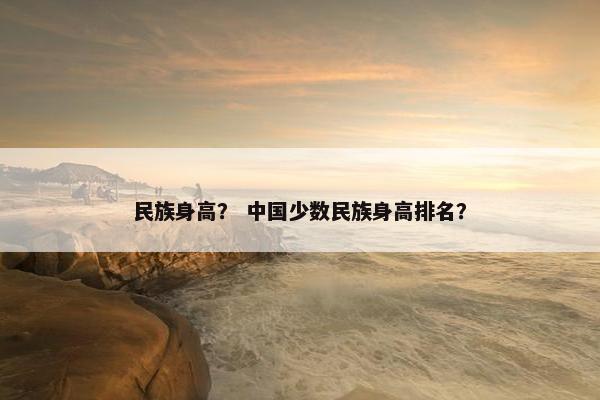 民族身高？ 中国少数民族身高排名？
