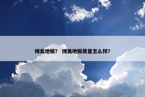 博美地板？ 博美地板质量怎么样？