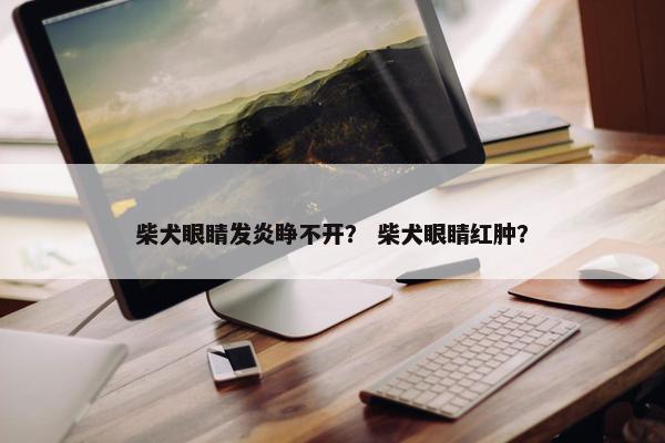 柴犬眼睛发炎睁不开？ 柴犬眼睛红肿？