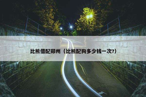 比熊借配郑州（比熊配狗多少钱一次?）