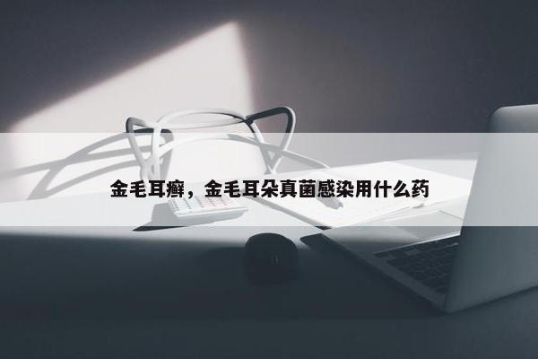 金毛耳癣，金毛耳朵真菌感染用什么药