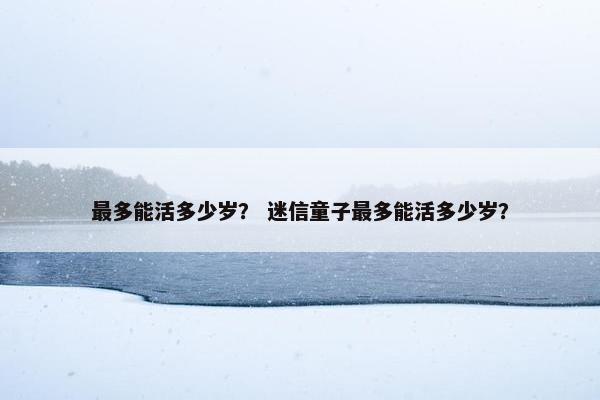 最多能活多少岁？ 迷信童子最多能活多少岁？