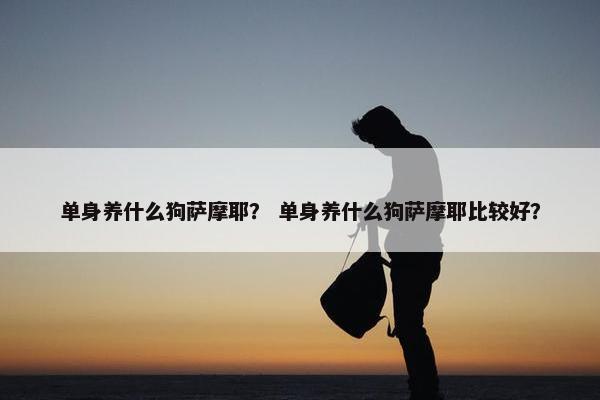 单身养什么狗萨摩耶？ 单身养什么狗萨摩耶比较好？