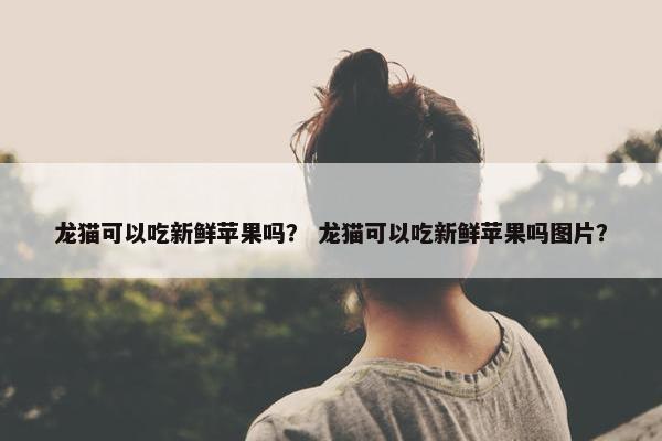 龙猫可以吃新鲜苹果吗？ 龙猫可以吃新鲜苹果吗图片？