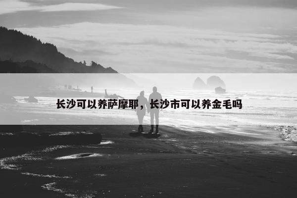 长沙可以养萨摩耶，长沙市可以养金毛吗