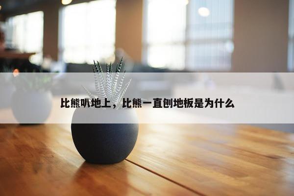 比熊叭地上，比熊一直刨地板是为什么