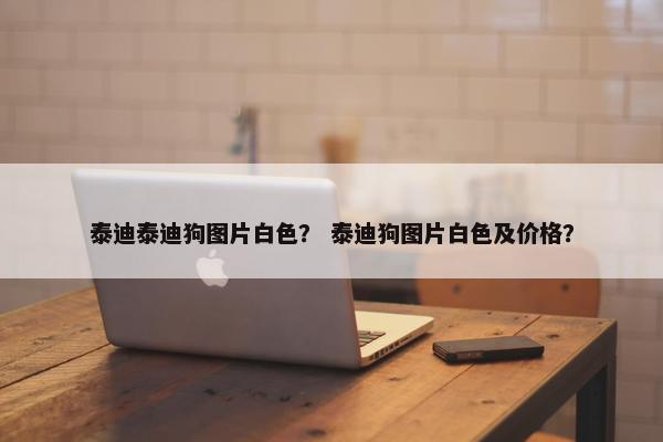 泰迪泰迪狗图片白色？ 泰迪狗图片白色及价格？
