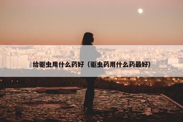 给驱虫用什么药好（驱虫药用什么药最好）