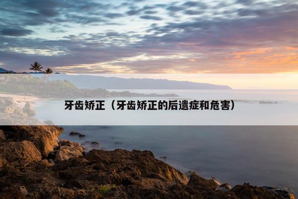 牙齿矫正（牙齿矫正的后遗症和危害）