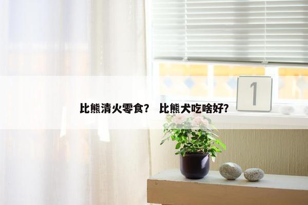 比熊清火零食？ 比熊犬吃啥好？