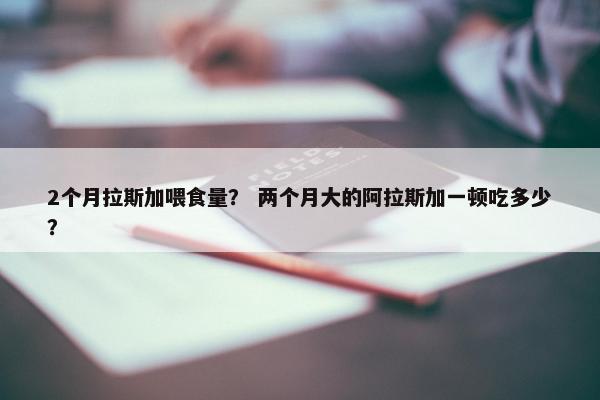 2个月拉斯加喂食量？ 两个月大的阿拉斯加一顿吃多少？