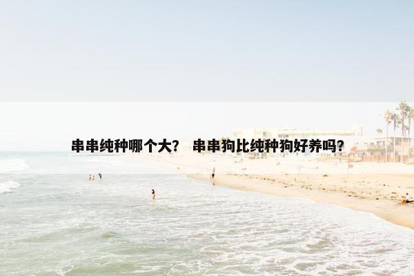串串纯种哪个大？ 串串狗比纯种狗好养吗？