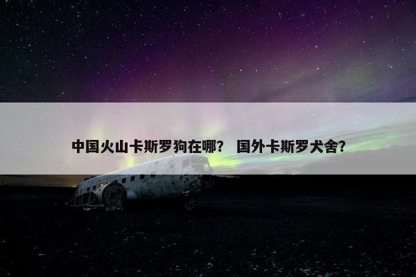 中国火山卡斯罗狗在哪？ 国外卡斯罗犬舍？
