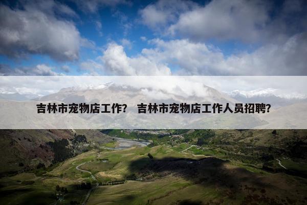 吉林市宠物店工作？ 吉林市宠物店工作人员招聘？