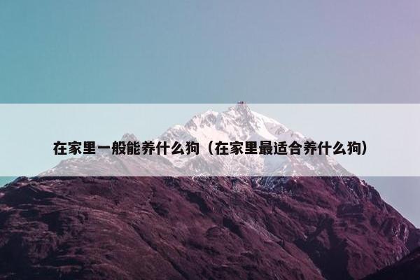 在家里一般能养什么狗（在家里最适合养什么狗）