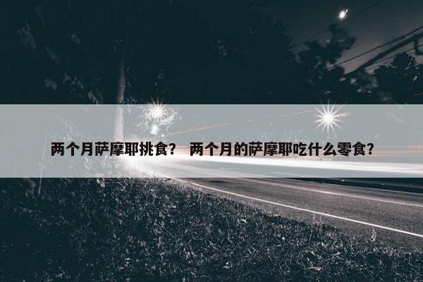 两个月萨摩耶挑食？ 两个月的萨摩耶吃什么零食？