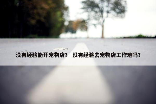 没有经验能开宠物店？ 没有经验去宠物店工作难吗？
