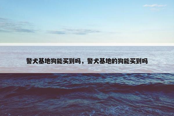 警犬基地狗能买到吗，警犬基地的狗能买到吗