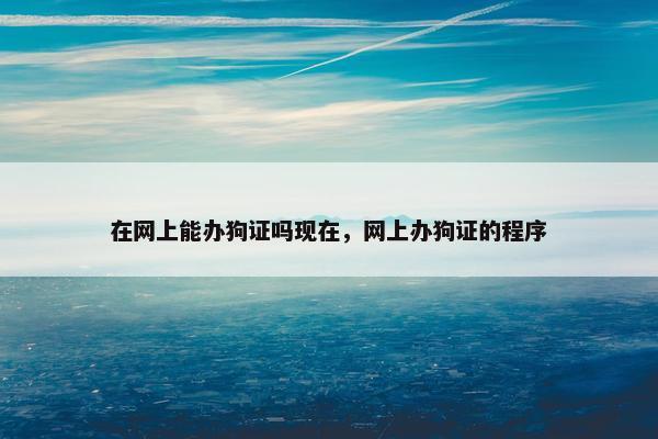 在网上能办狗证吗现在，网上办狗证的程序