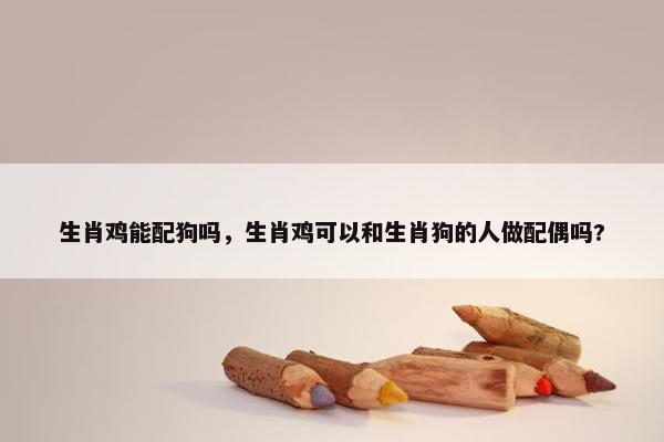 生肖鸡能配狗吗，生肖鸡可以和生肖狗的人做配偶吗?
