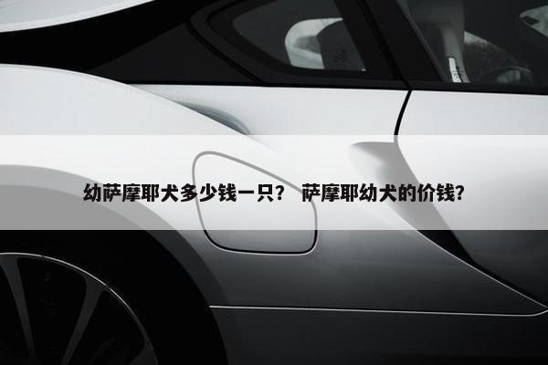 幼萨摩耶犬多少钱一只？ 萨摩耶幼犬的价钱？