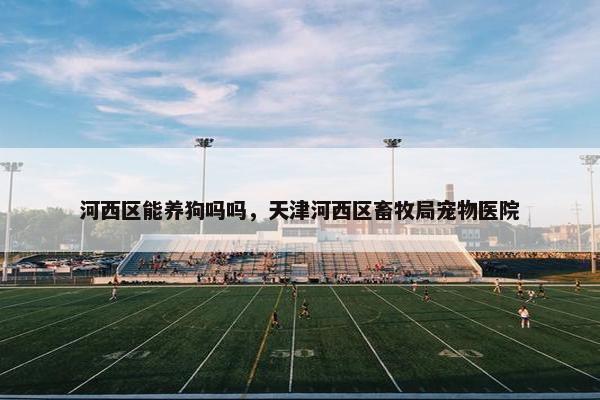 河西区能养狗吗吗，天津河西区畜牧局宠物医院